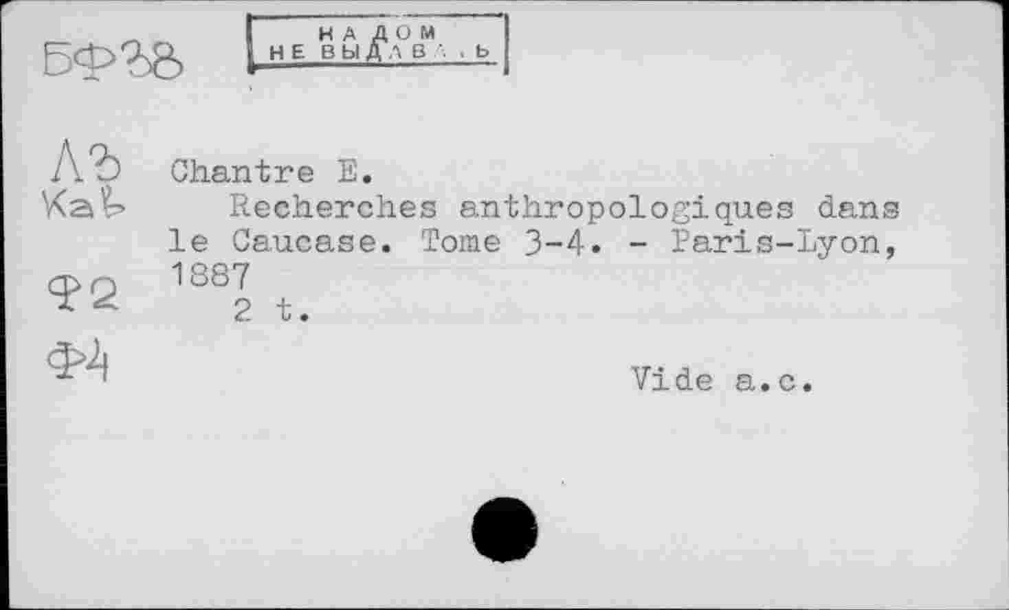 ﻿
НАЛОМ НЕ ВЫДАВ Л , b



Chantre Е.
Recherches anthropologiques dans le Caucase. Tome 3-4. - Paris-Lyon, 1887
2 t.
Vide a.c.